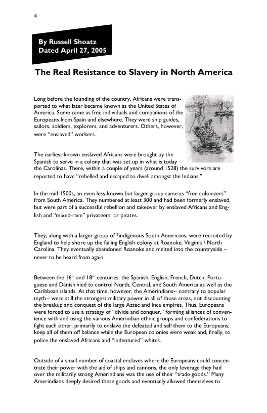 By Russell Shoatz Dated April 27, 2005 The Real Resistance to Slavery in North America Long before the founding of the country. Africans were trans- ported to what lter became known as the United States of America. Some came s free indviduals and companions of the Europeans from Spain and elsewhere. They were ship guides. sallos, soldiers, explorers, and advencurers. Others, however, were “enslaved” workers. The ariest known enslaved Afrcans were brought by the Spanish to serve ina colony that was set up in what i today the Carolinss. There, within a couple of years (sround 1528) the survivors sre reported to have “rebelled and escaped to dwell amongst th Indians.” I the mid 15005, n even less-known but arger group came 25 “free colorizers” from South America. They numbered st lesst 300 and had been formery enslaved, but were part o 3 successful rebellon and takeaver by enslaved Africans and Eng- lish and "mixedace’” privateers, or piraes. They, along with a lager group of *indigenous South Amricans, were recruited by Englnd to help shore up the faling Enlsh colony 3t Rosnake, Virgnia / North Carolins. They eventually sbandoned Rosnake and melted nto the countrysice - never to be heard from agan Between the 16* and 18° centuries, the Spanish, English, French, Ducch, Portu- guese and Danish vied to control North, Central, and South America 55 well 35 the Caribbesn slands. At tha time, however, the Amerindans-. contrary to populir myth-- were sl the strongest miltary power in all of those areas, not discounting the breakup and conquest of the large Aatec and Inca empires. Ths, Europeans. were forced to use 2 strategy of “divide and conquer.” forming allances of conven- fence with and using the various Amerindian ethnic groups and confederations to fight each other, primarily to enslve the defested and sell them to the Europeans, keep llof them of blance whie the Europen colanies were weak and, iy, o polic the ensaved Africans and "indentured” whites. Outside of & small number of cosstal enclaves where the Europeans could concen- race their power with the aid of hips and cannons,the only leverage they had over the miltarily strong Amerindians was the use of their “trade goods." Many Amerindians deeply desied these goods and eventually allowed themselves to